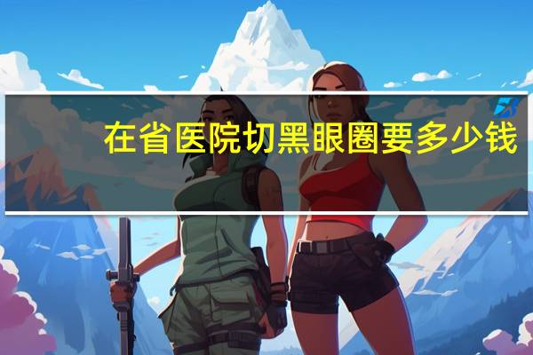 在省医院切黑眼圈要多少钱，割眼袋和黑眼圈，大概要多少钱对眼睛有影响吗