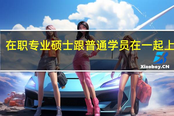 在职专业硕士跟普通学员在一起上课吗