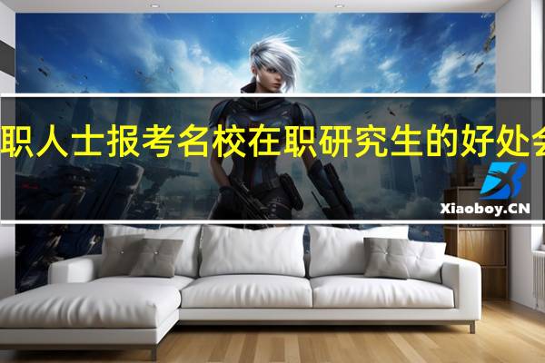 在职人士报考名校在职研究生的好处会有哪些