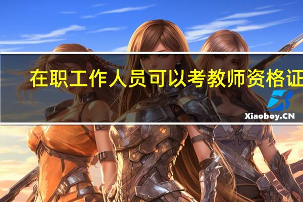 在职工作人员可以考教师资格证吗（社会在职人员可以考教师资格证吗 如何考 考什么内容）