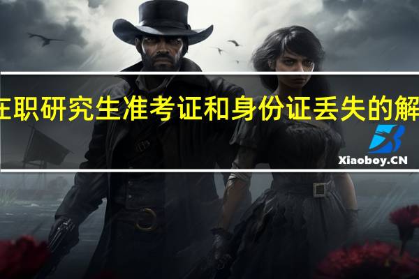 在职研究生准考证和身份证丢失的解决办法