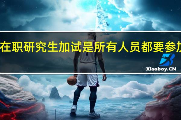 在职研究生加试是所有人员都要参加的吗