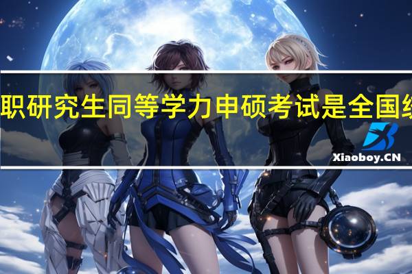 在职研究生同等学力申硕考试是全国统一的吗