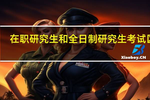 在职研究生和全日制研究生考试区别