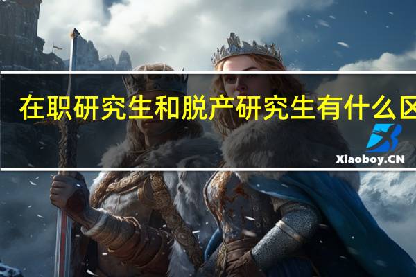 在职研究生和脱产研究生有什么区别5