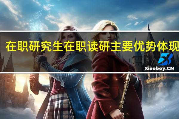 在职研究生在职读研主要优势体现在哪