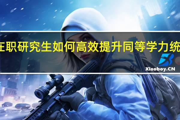 在职研究生如何高效提升同等学力统考成绩