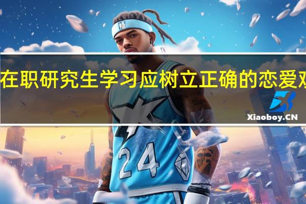 在职研究生学习应树立正确的恋爱观分析