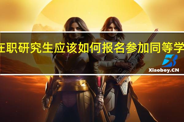 在职研究生应该如何报名参加同等学力统考