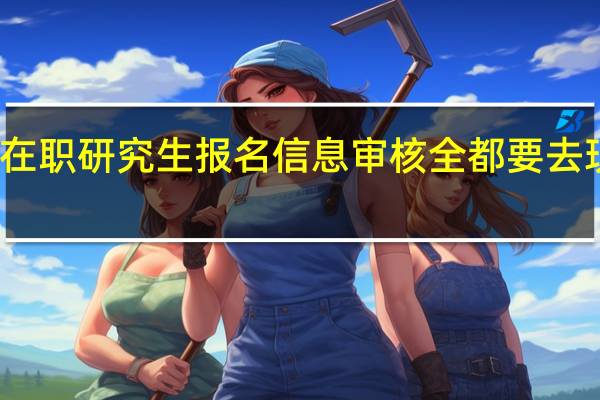 在职研究生报名信息审核全都要去现场吗