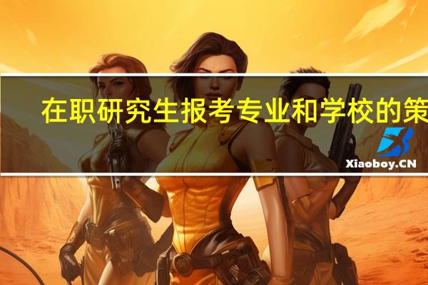 在职研究生报考专业和学校的策略
