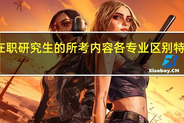 在职研究生的所考内容各专业区别特别大吗
