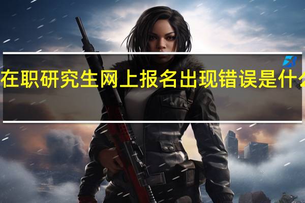 在职研究生网上报名出现错误是什么原因