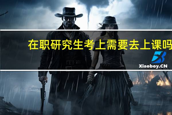 在职研究生考上需要去上课吗