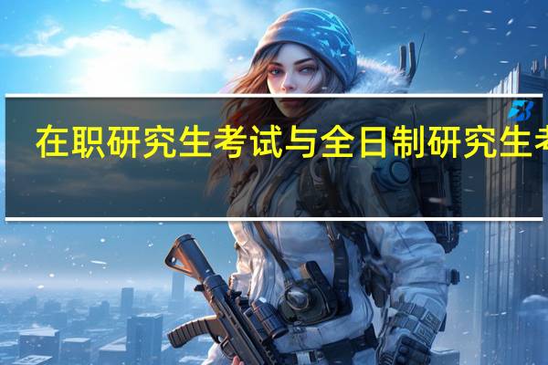 在职研究生考试与全日制研究生考试