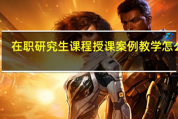 在职研究生课程授课案例教学怎么样