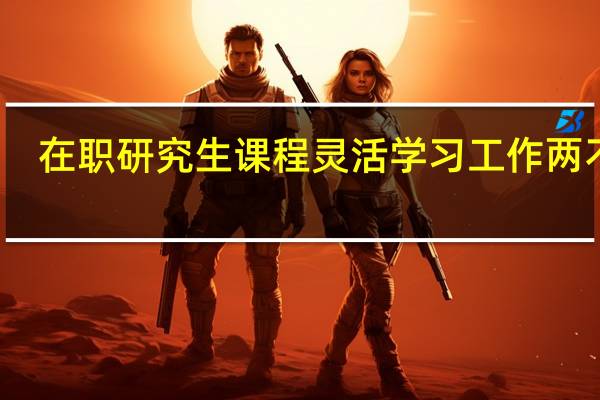在职研究生课程灵活学习工作两不误