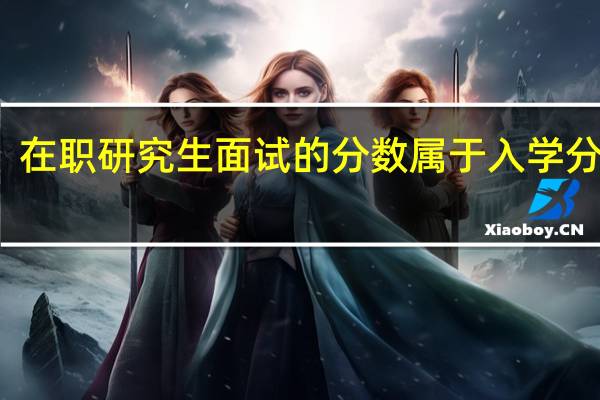 在职研究生面试的分数属于入学分数吗