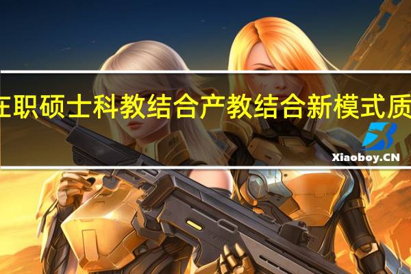 在职硕士科教结合产教结合新模式质量如何