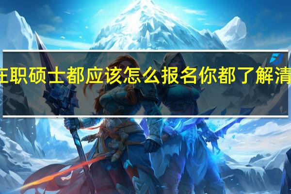 在职硕士都应该怎么报名你都了解清楚了吗