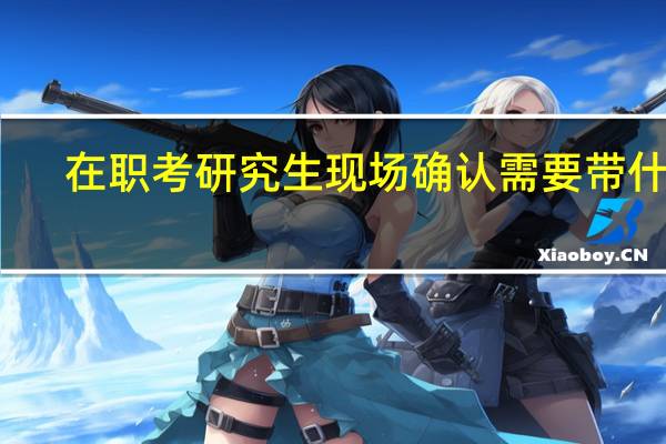 在职考研究生现场确认需要带什么