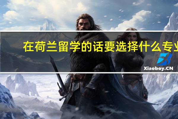 在荷兰留学的话要选择什么专业，荷兰最受欢迎的专业是什么