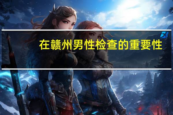 在赣州男性检查的重要性