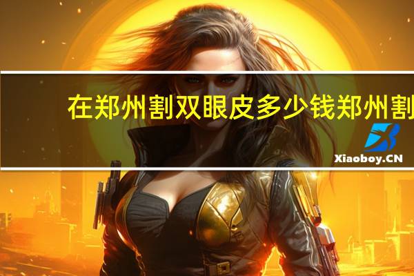 在郑州割双眼皮多少钱 郑州割双眼皮的医院哪个最好