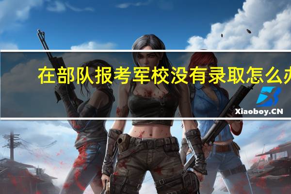 在部队报考军校没有录取怎么办（在部队报考军校的条件）