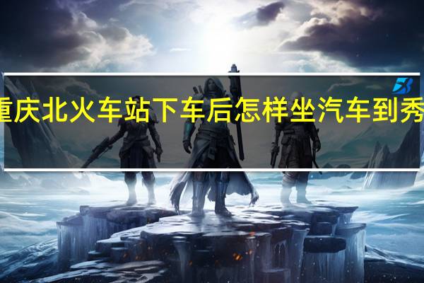 在重庆北火车站下车后怎样坐汽车到秀山火车站
