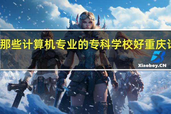 在重庆有那些计算机专业的专科学校好 重庆计算机培训哪好