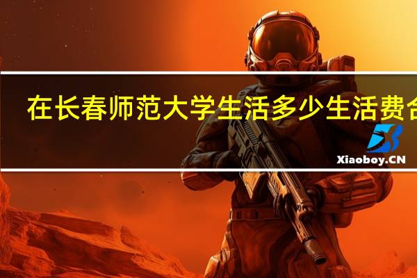 在长春师范大学生活多少生活费合适