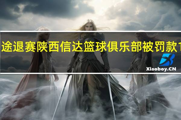 在NBL总决赛中途退赛陕西信达篮球俱乐部被罚款100万元取消赛季成绩