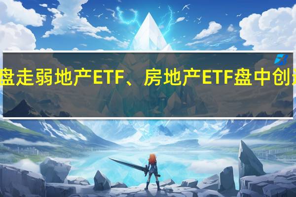 地产股早盘走弱地产ETF、房地产ETF盘中创近一个多月新低
