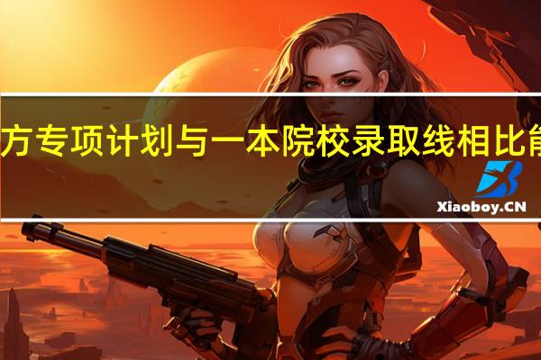 地方专项计划与一本院校录取线相比能降多少
