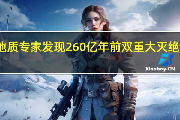 地质专家发现260亿年前双重大灭绝的证据