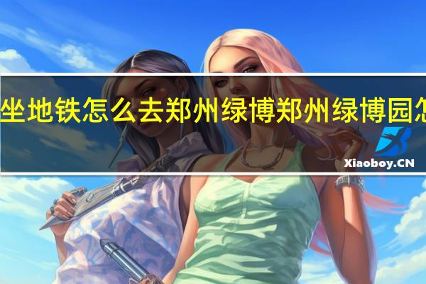 坐地铁怎么去郑州绿博 郑州绿博园怎么走