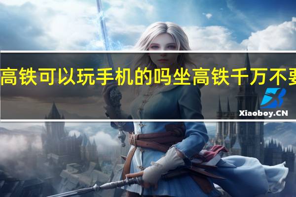 坐高铁可以玩手机的吗 坐高铁千万不要玩手机