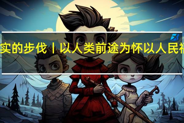 坚实的步伐丨以人类前途为怀 以人民福祉为念