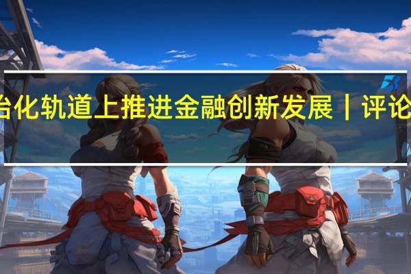 坚持在市场化法治化轨道上推进金融创新发展 ｜ 评论员观察 到底什么情况嘞