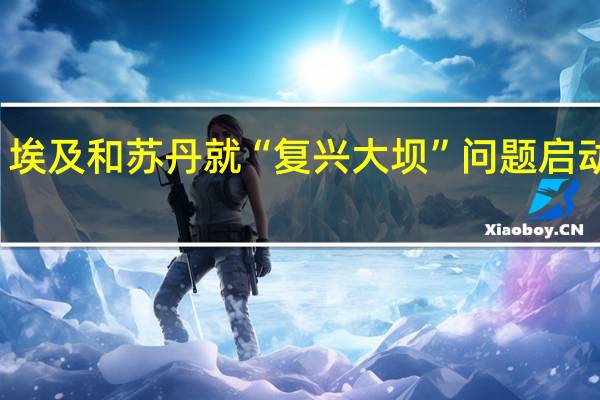 埃塞、埃及和苏丹就“复兴大坝”问题启动新一轮谈判