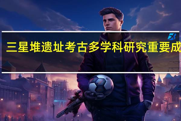 埋藏坑年代确认！三星堆遗址考古多学科研究重要成果发布 到底什么情况嘞