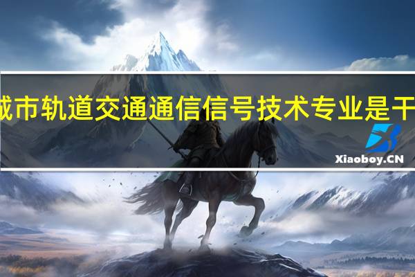 城市轨道交通通信信号技术专业是干什么的