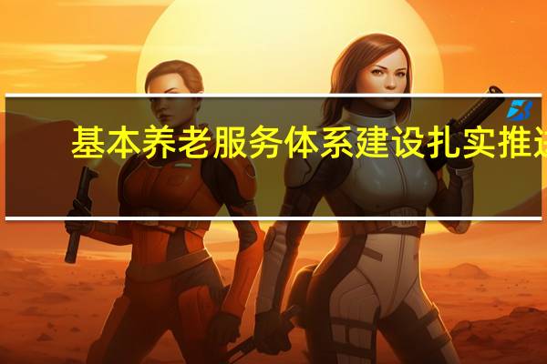基本养老服务体系建设扎实推进