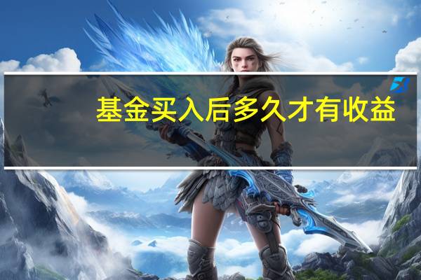 基金买入后多久才有收益（基金买入后多久能卖出）