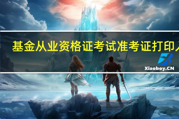 基金从业资格证考试准考证打印入口（基金从业资格考试报名入口准考证打印）