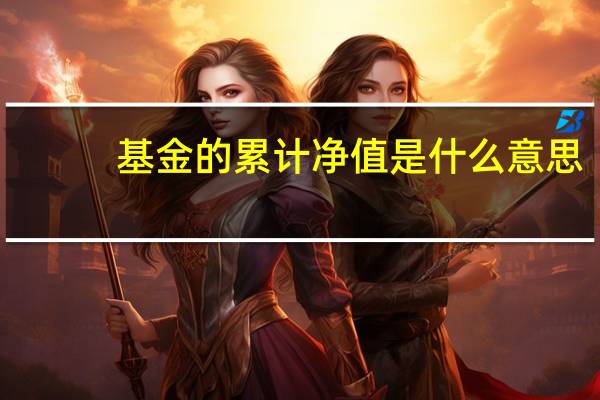 基金的累计净值是什么意思（基金中单位净值和累计净值是什么意思）