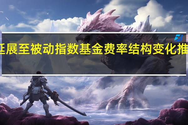 基金降费范围延展至被动指数基金费率结构变化推动基金投顾业务发展
