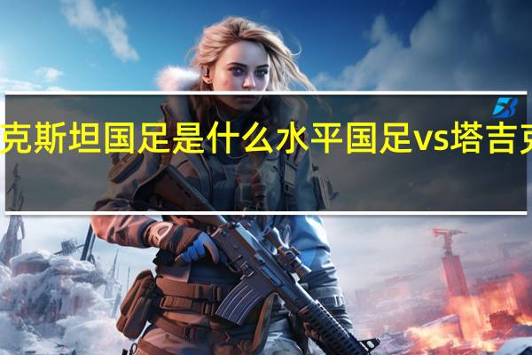 塔吉克斯坦国足是什么水平 国足vs塔吉克斯坦男足