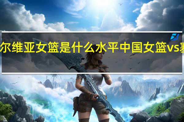 塞尔维亚女篮是什么水平 中国女篮vs塞尔维亚